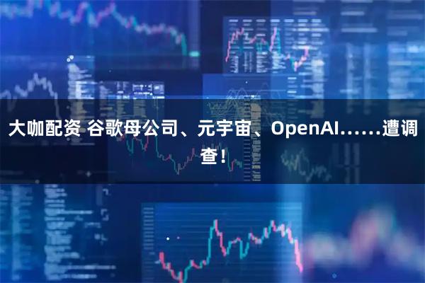 大咖配资 谷歌母公司、元宇宙、OpenAI……遭调查！