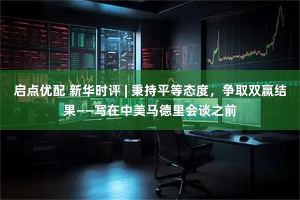 启点优配 新华时评 | 秉持平等态度，争取双赢结果——写在中美马德里会谈之前
