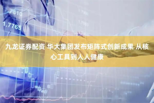 九龙证券配资 华大集团发布矩阵式创新成果 从核心工具到人人健康