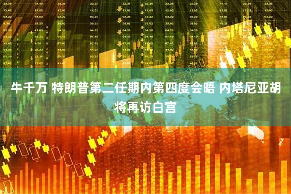 牛千万 特朗普第二任期内第四度会晤 内塔尼亚胡将再访白宫