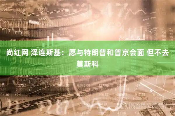 尚红网 泽连斯基：愿与特朗普和普京会面 但不去莫斯科