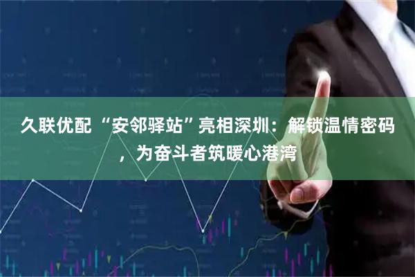 久联优配 “安邻驿站”亮相深圳：解锁温情密码，为奋斗者筑暖心港湾
