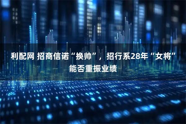利配网 招商信诺“换帅”，招行系28年“女将”能否重振业绩