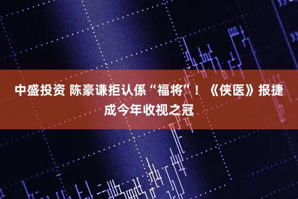 中盛投资 陈豪谦拒认係“福将”！《侠医》报捷成今年收视之冠