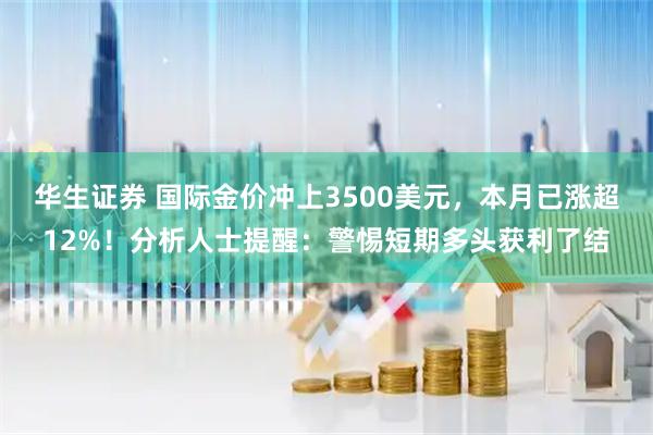华生证券 国际金价冲上3500美元，本月已涨超12%！分析人士提醒：警惕短期多头获利了结