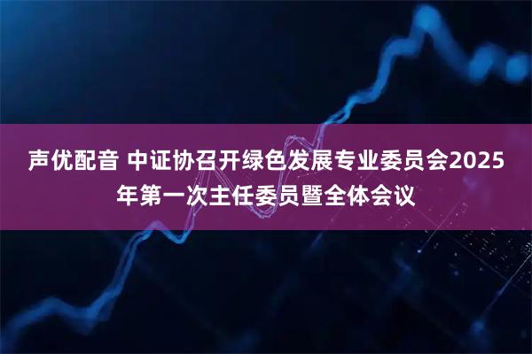声优配音 中证协召开绿色发展专业委员会2025年第一次主任委员暨全体会议