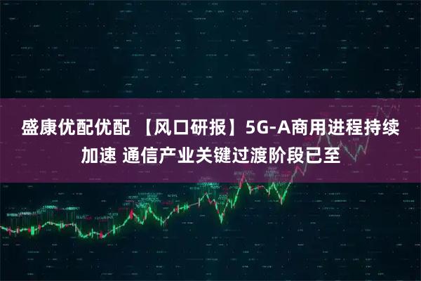 盛康优配优配 【风口研报】5G-A商用进程持续加速 通信产业关键过渡阶段已至