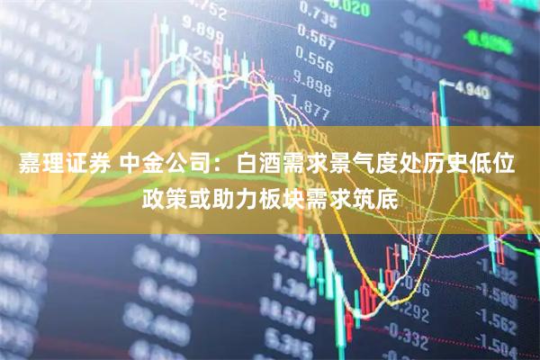 嘉理证券 中金公司：白酒需求景气度处历史低位 政策或助力板块需求筑底