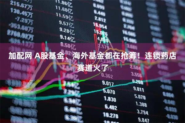 加配网 A股基金、海外基金都在抢筹！连锁药店赛道火了