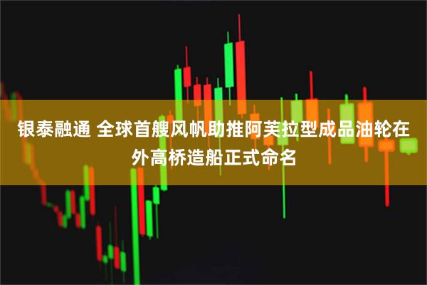 银泰融通 全球首艘风帆助推阿芙拉型成品油轮在外高桥造船正式命名