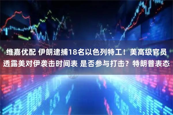 维嘉优配 伊朗逮捕18名以色列特工！美高级官员透露美对伊袭击时间表 是否参与打击？特朗普表态