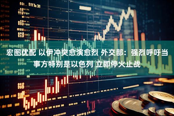 宏图优配 以伊冲突愈演愈烈 外交部：强烈呼吁当事方特别是以色列 立即停火止战