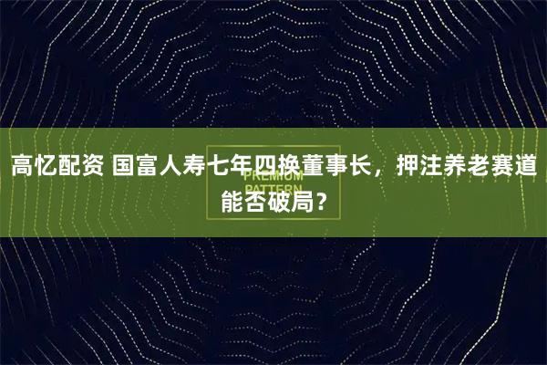 高忆配资 国富人寿七年四换董事长，押注养老赛道能否破局？