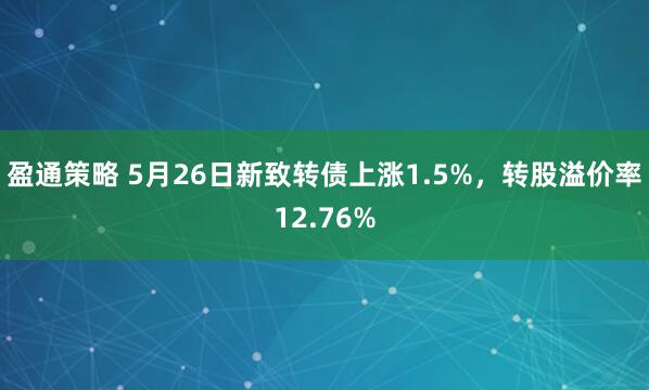 盈通策略 5月26日新致转债上涨1.5%，转股溢价率12.76%