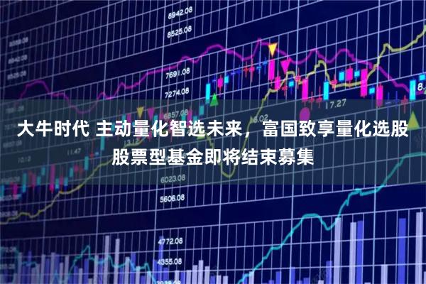 大牛时代 主动量化智选未来，富国致享量化选股股票型基金即将结束募集