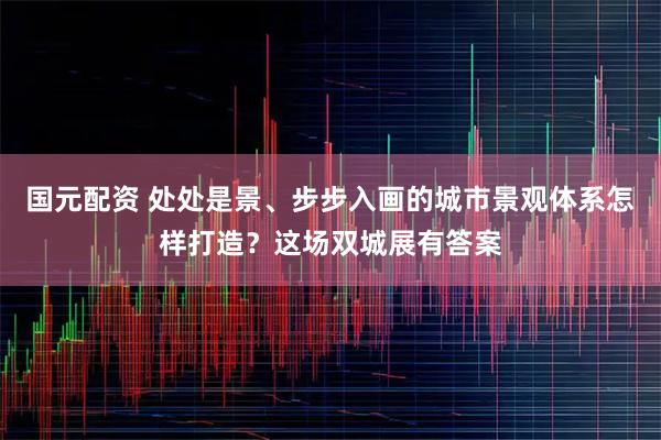 国元配资 处处是景、步步入画的城市景观体系怎样打造？这场双城展有答案
