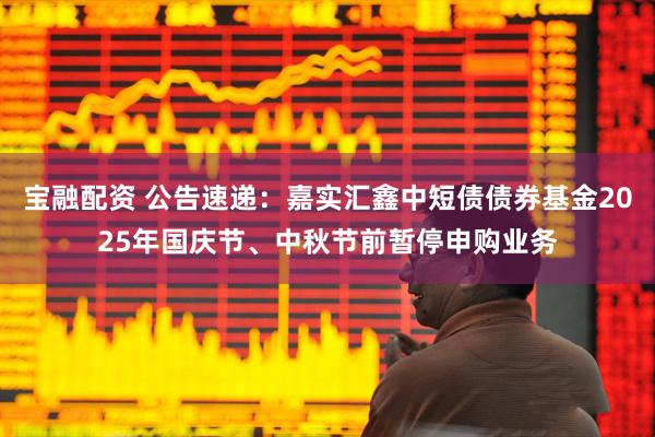 宝融配资 公告速递：嘉实汇鑫中短债债券基金2025年国庆节、中秋节前暂停申购业务