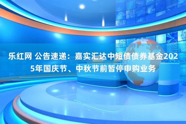 乐红网 公告速递：嘉实汇达中短债债券基金2025年国庆节、中秋节前暂停申购业务