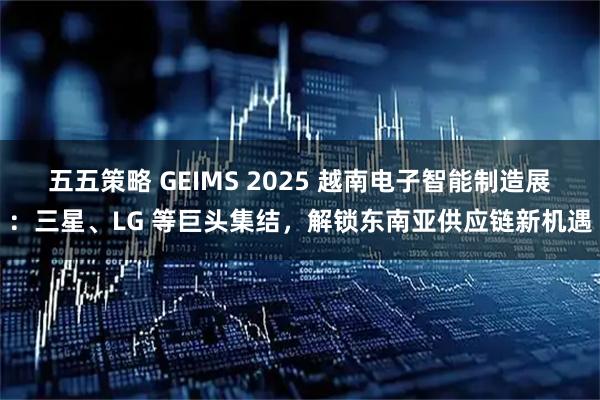 五五策略 GEIMS 2025 越南电子智能制造展：三星、LG 等巨头集结，解锁东南亚供应链新机遇