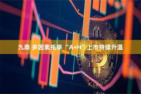 九鼎 多因素托举 “A+H”上市持续升温
