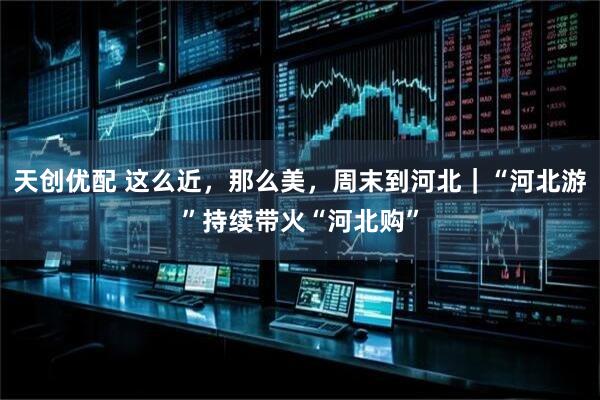 天创优配 这么近，那么美，周末到河北｜“河北游”持续带火“河北购”