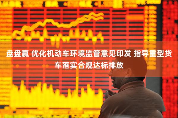 盘盘赢 优化机动车环境监管意见印发 指导重型货车落实合规达标排放