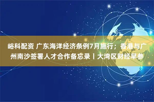 峪科配资 广东海洋经济条例7月施行；香港与广州南沙签署人才合作备忘录丨大湾区财经早参