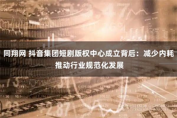 同翔网 抖音集团短剧版权中心成立背后：减少内耗 推动行业规范化发展