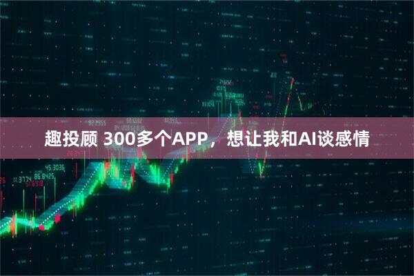 趣投顾 300多个APP，想让我和AI谈感情
