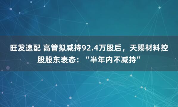 旺发速配 高管拟减持92.4万股后，天赐材料控股股东表态：“半年内不减持”