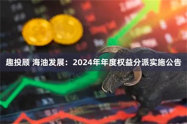 趣投顾 海油发展：2024年年度权益分派实施公告