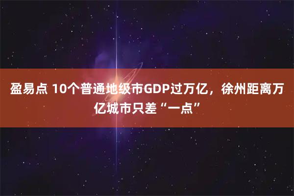 盈易点 10个普通地级市GDP过万亿，徐州距离万亿城市只差“一点”