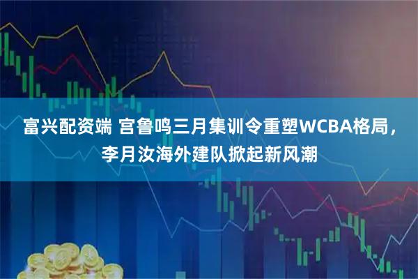 富兴配资端 宫鲁鸣三月集训令重塑WCBA格局，李月汝海外建队掀起新风潮