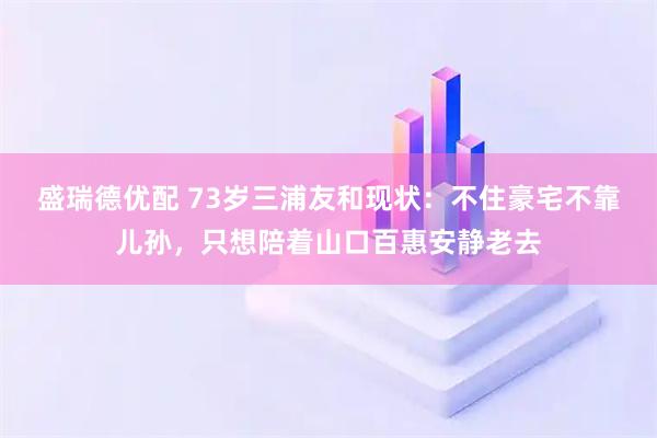 盛瑞德优配 73岁三浦友和现状：不住豪宅不靠儿孙，只想陪着山口百惠安静老去