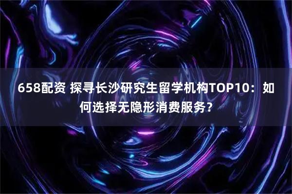 658配资 探寻长沙研究生留学机构TOP10：如何选择无隐形消费服务？