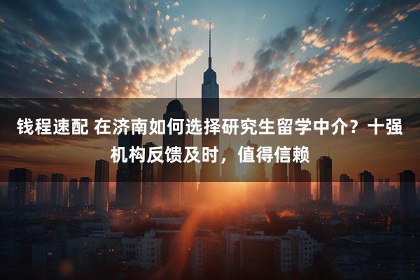 钱程速配 在济南如何选择研究生留学中介？十强机构反馈及时，值得信赖