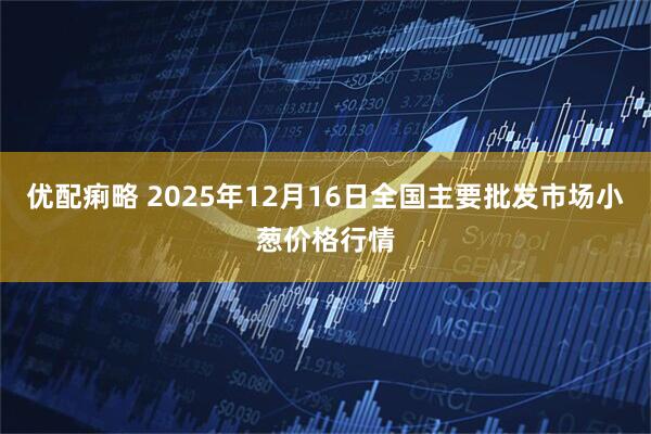 优配痢略 2025年12月16日全国主要批发市场小葱价格行情