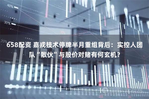 658配资 嘉戎技术停牌半月重组背后：实控人团队“散伙”与股价对赌有何玄机？
