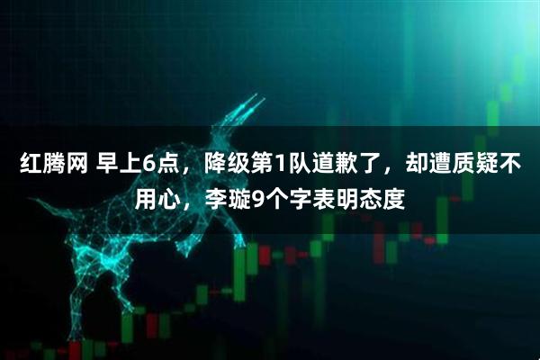 红腾网 早上6点,降级第1队道歉了,却遭质疑不用心,李璇9个字表明态度
