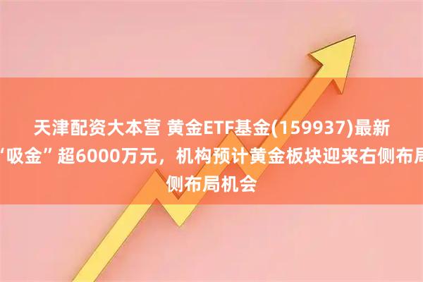 天津配资大本营 黄金ETF基金(159937)最新单日“吸金”超6000万元，机构预计黄金板块迎来右侧布局机会