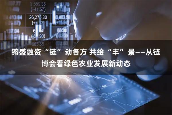 镕盛融资 “链” 动各方 共绘 “丰” 景——从链博会看绿色农业发展新动态