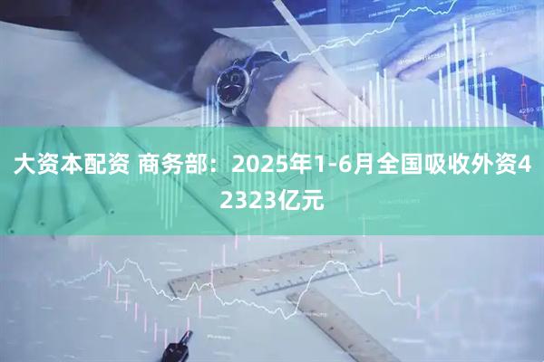 大资本配资 商务部：2025年1-6月全国吸收外资42323亿元