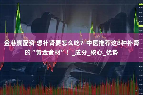 金港赢配资 想补肾要怎么吃？中医推荐这8种补肾的“黄金食材”！_成分_核心_优势