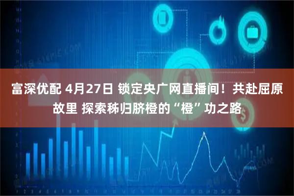 富深优配 4月27日 锁定央广网直播间！共赴屈原故里 探索秭归脐橙的“橙”功之路