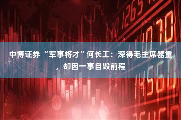 中博证券 “军事将才”何长工：深得毛主席器重，却因一事自毁前程