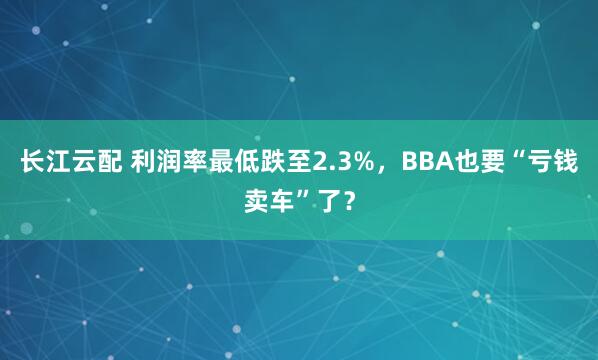 长江云配 利润率最低跌至2.3%，BBA也要“亏钱卖车”了？