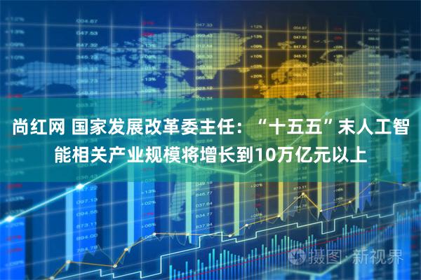 尚红网 国家发展改革委主任：“十五五”末人工智能相关产业规模将增长到10万亿元以上