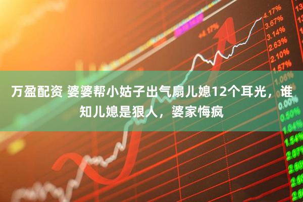 万盈配资 婆婆帮小姑子出气扇儿媳12个耳光，谁知儿媳是狠人，婆家悔疯